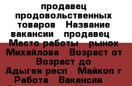 продавец продовольственных товаров › Название вакансии ­ продавец › Место работы ­ рынок Михайлова › Возраст от ­ 20 › Возраст до ­ 30 - Адыгея респ., Майкоп г. Работа » Вакансии   . Адыгея респ.,Майкоп г.